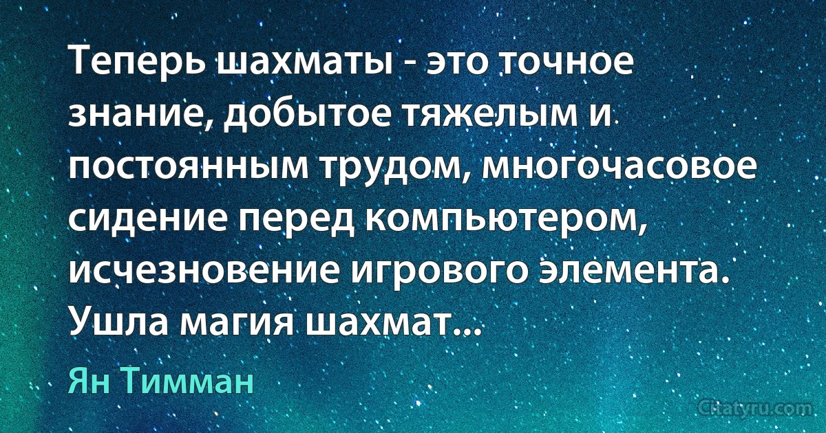 Теперь шахматы - это точное знание, добытое тяжелым и постоянным трудом, многочасовое сидение перед компьютером, исчезновение игрового элемента. Ушла магия шахмат... (Ян Тимман)