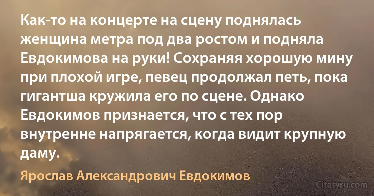 Как-то на концерте на сцену поднялась женщина метра под два ростом и подняла Евдокимова на руки! Сохраняя хорошую мину при плохой игре, певец продолжал петь, пока гигантша кружила его по сцене. Однако Евдокимов признается, что с тех пор внутренне напрягается, когда видит крупную даму. (Ярослав Александрович Евдокимов)