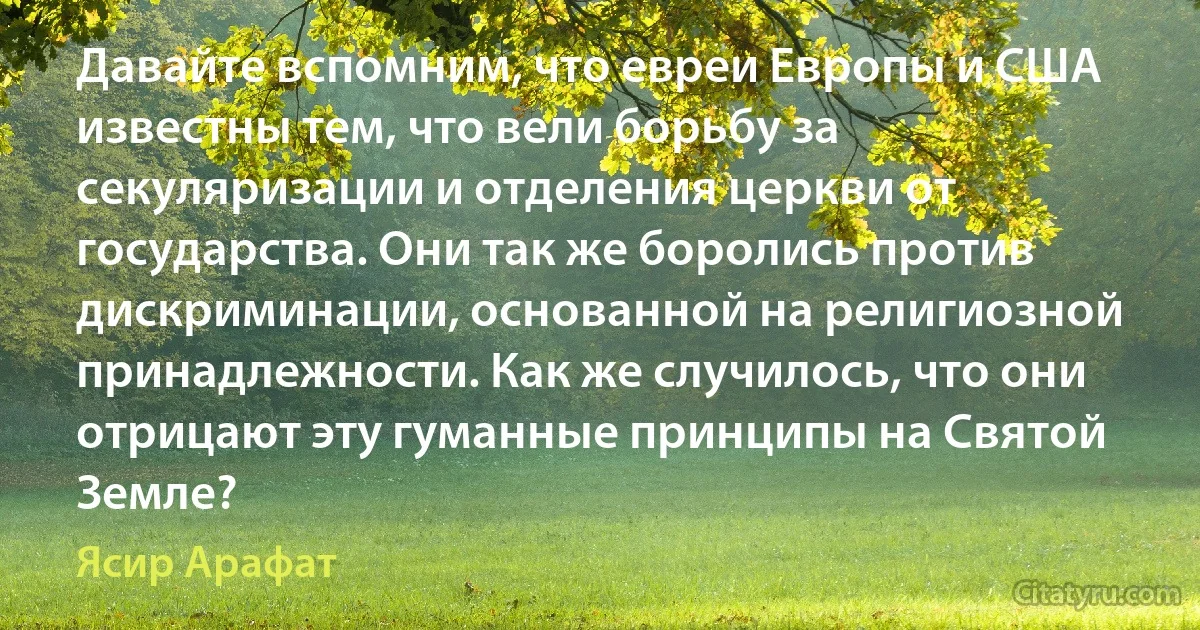 Давайте вспомним, что евреи Европы и США известны тем, что вели борьбу за секуляризации и отделения церкви от государства. Они так же боролись против дискриминации, основанной на религиозной принадлежности. Как же случилось, что они отрицают эту гуманные принципы на Святой Земле? (Ясир Арафат)