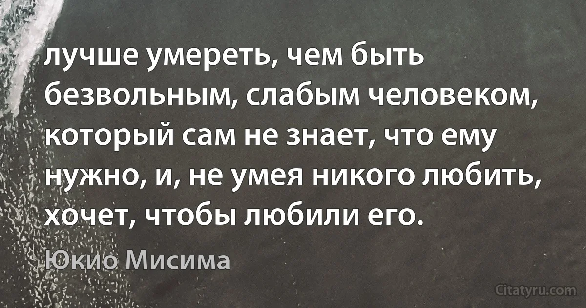 лучше умереть, чем быть безвольным, слабым человеком, который сам не знает, что ему нужно, и, не умея никого любить, хочет, чтобы любили его. (Юкио Мисима)