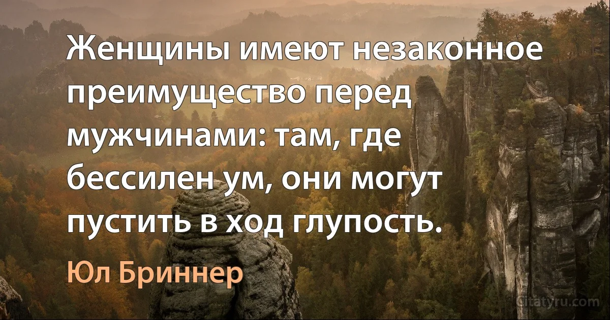 Женщины имеют незаконное преимущество перед мужчинами: там, где бессилен ум, они могут пустить в ход глупость. (Юл Бриннер)