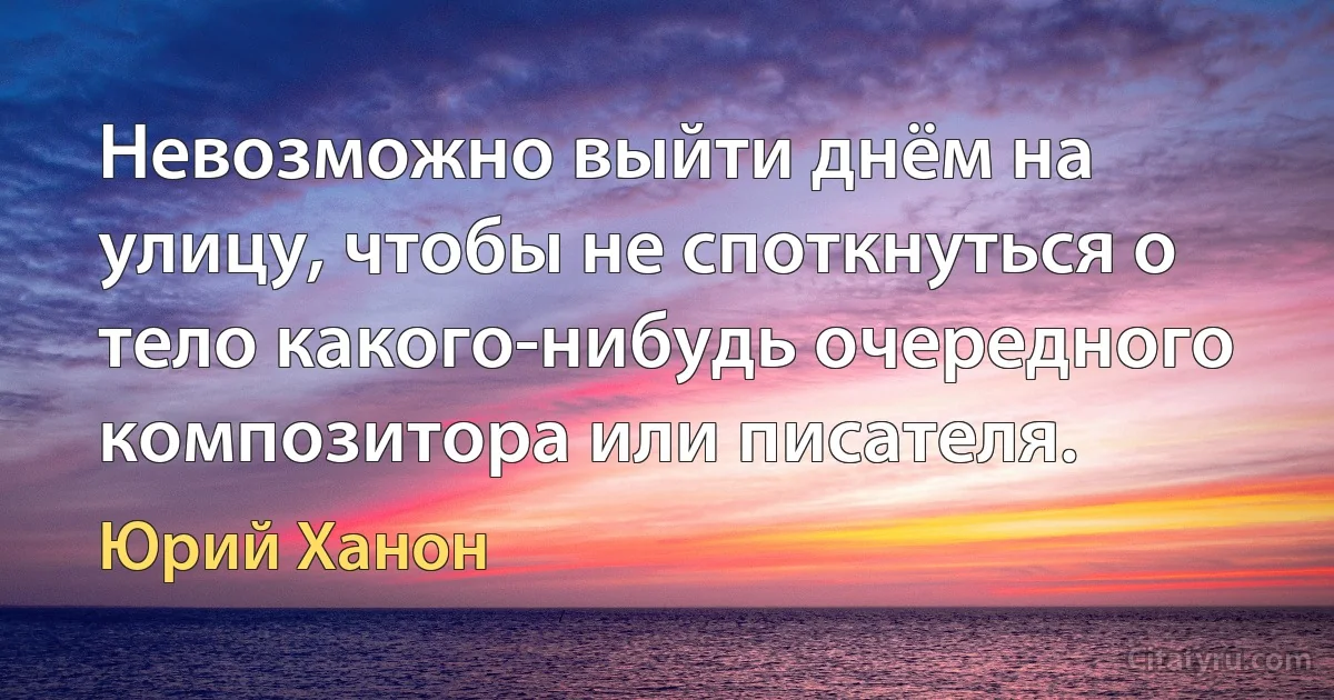 Невозможно выйти днём на улицу, чтобы не споткнуться о тело какого-нибудь очередного композитора или писателя. (Юрий Ханон)