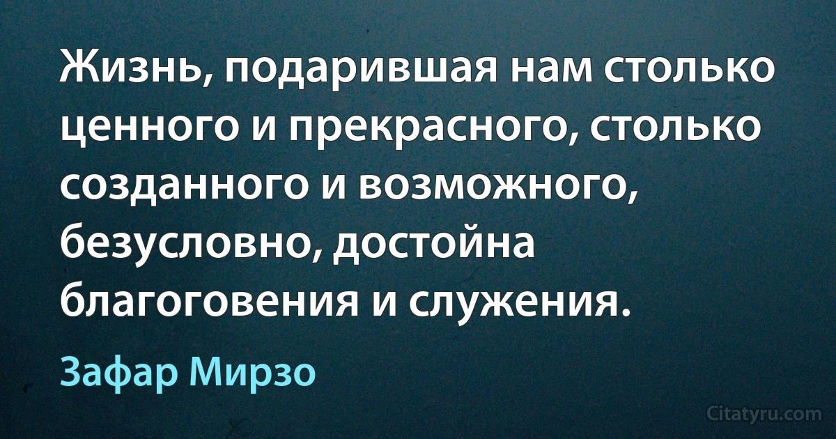 Жизнь, подарившая нам столько ценного и прекрасного, столько созданного и возможного, безусловно, достойна благоговения и служения. (Зафар Мирзо)