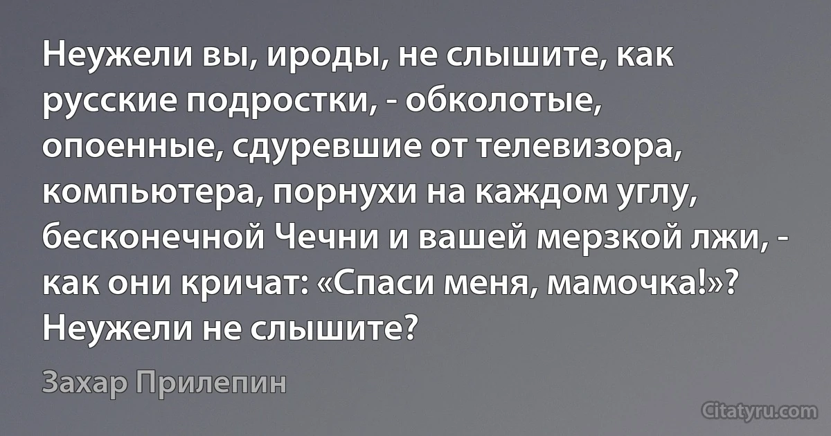 Неужели вы, ироды, не слышите, как русские подростки, - обколотые, опоенные, сдуревшие от телевизора, компьютера, порнухи на каждом углу, бесконечной Чечни и вашей мерзкой лжи, - как они кричат: «Спаси меня, мамочка!»? Неужели не слышите? (Захар Прилепин)