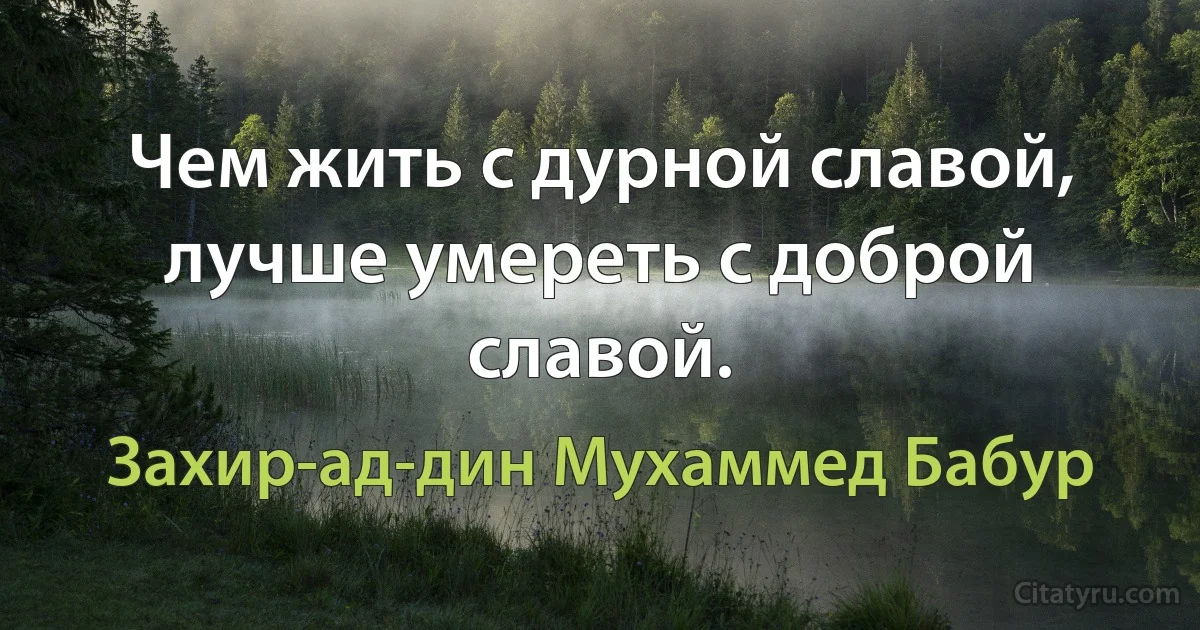 Чем жить с дурной славой, лучше умереть с доброй славой. (Захир-ад-дин Мухаммед Бабур)