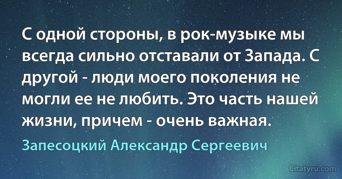 С одной стороны, в рок-музыке мы всегда сильно отставали от Запада. С другой - люди моего поколения не могли ее не любить. Это часть нашей жизни, причем - очень важная. (Запесоцкий Александр Сергеевич)