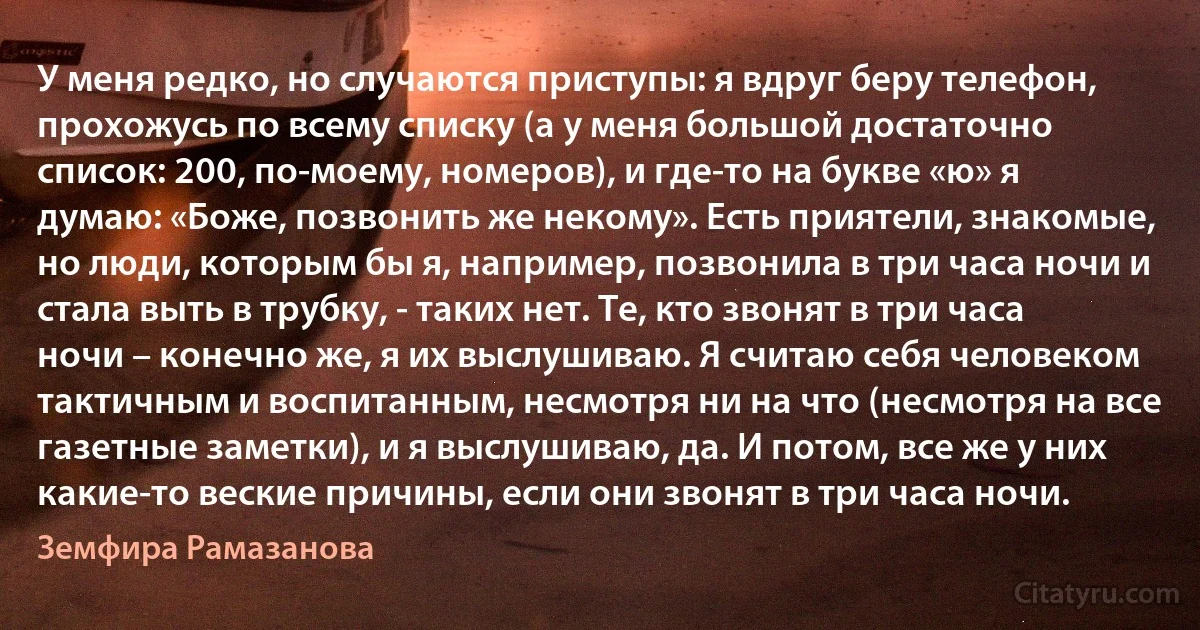 У меня редко, но случаются приступы: я вдруг беру телефон, прохожусь по всему списку (а у меня большой достаточно список: 200, по-моему, номеров), и где-то на букве «ю» я думаю: «Боже, позвонить же некому». Есть приятели, знакомые, но люди, которым бы я, например, позвонила в три часа ночи и стала выть в трубку, - таких нет. Те, кто звонят в три часа ночи – конечно же, я их выслушиваю. Я считаю себя человеком тактичным и воспитанным, несмотря ни на что (несмотря на все газетные заметки), и я выслушиваю, да. И потом, все же у них какие-то веские причины, если они звонят в три часа ночи. (Земфира Рамазанова)