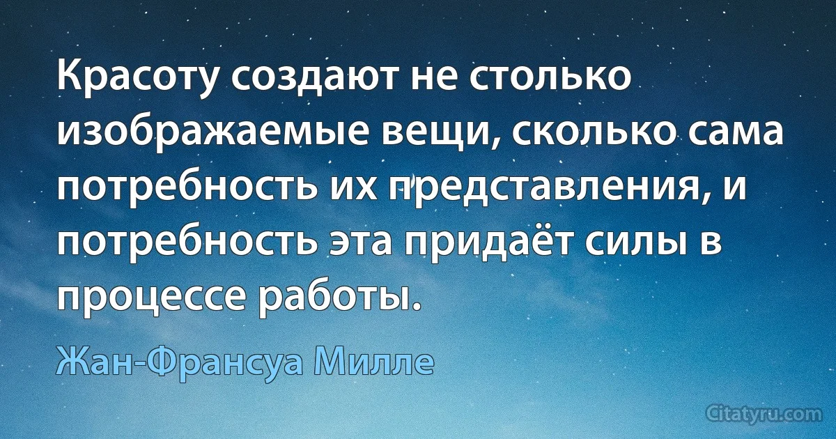 Красоту создают не столько изображаемые вещи, сколько сама потребность их представления, и потребность эта придаёт силы в процессе работы. (Жан-Франсуа Милле)