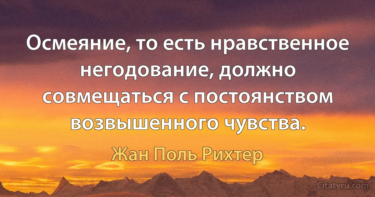 Осмеяние, то есть нравственное негодование, должно совмещаться с постоянством возвышенного чувства. (Жан Поль Рихтер)