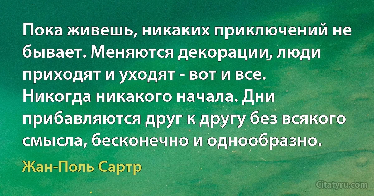 Пока живешь, никаких приключений не бывает. Меняются декорации, люди приходят и уходят - вот и все. Никогда никакого начала. Дни прибавляются друг к другу без всякого смысла, бесконечно и однообразно. (Жан-Поль Сартр)