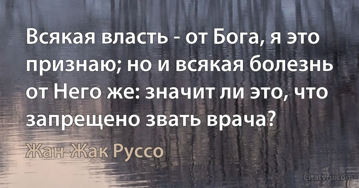 Всякая власть - от Бога, я это признаю; но и всякая болезнь от Него же: значит ли это, что запрещено звать врача? (Жан-Жак Руссо)