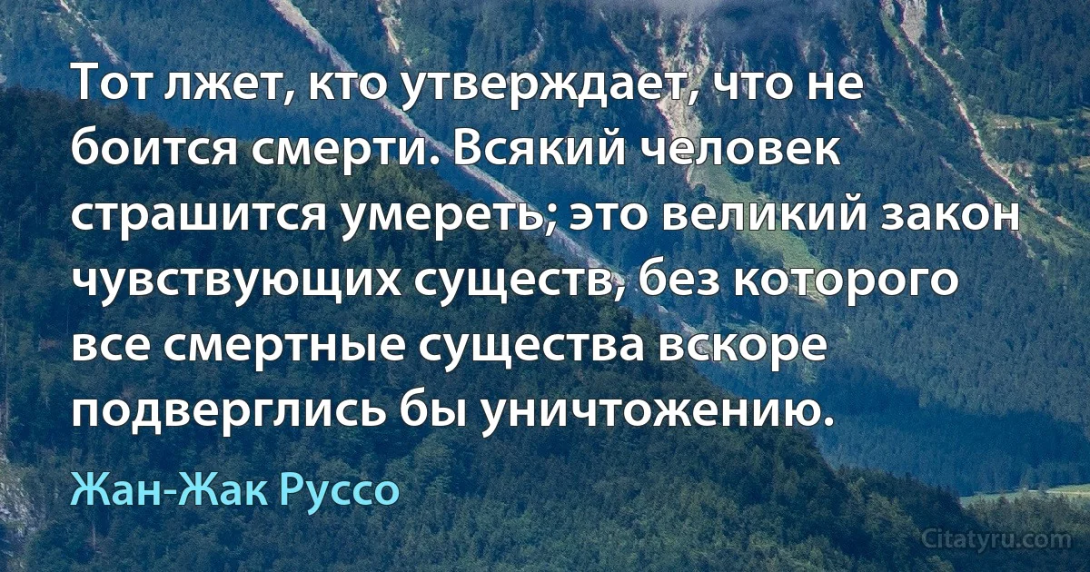 Тот лжет, кто утверждает, что не боится смерти. Всякий человек страшится умереть; это великий закон чувствующих существ, без которого все смертные существа вскоре подверглись бы уничтожению. (Жан-Жак Руссо)