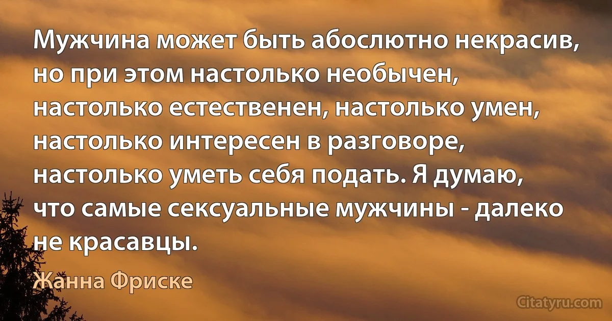 Мужчина может быть абослютно некрасив, но при этом настолько необычен, настолько естественен, настолько умен, настолько интересен в разговоре, настолько уметь себя подать. Я думаю, что самые сексуальные мужчины - далеко не красавцы. (Жанна Фриске)