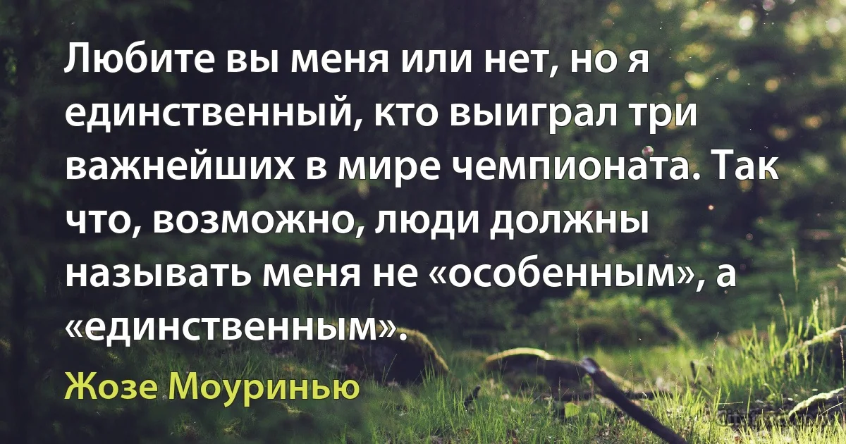 Любите вы меня или нет, но я единственный, кто выиграл три важнейших в мире чемпионата. Так что, возможно, люди должны называть меня не «особенным», а «единственным». (Жозе Моуринью)