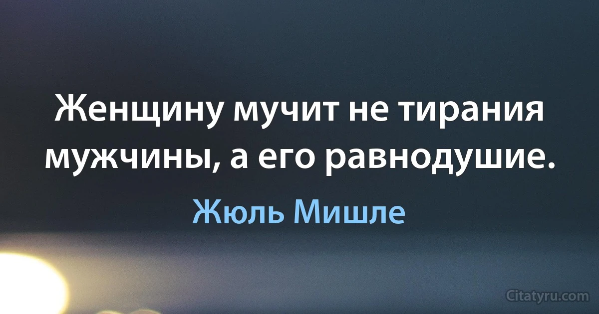 Женщину мучит не тирания мужчины, а его равнодушие. (Жюль Мишле)