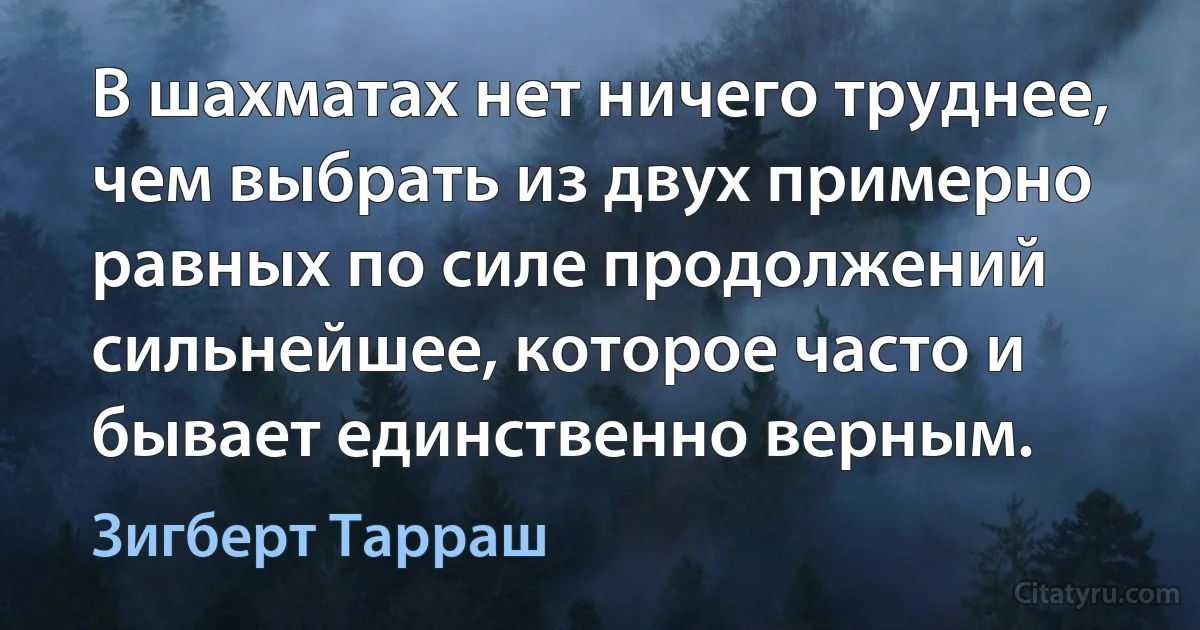 В шахматах нет ничего труднее, чем выбрать из двух примерно равных по силе продолжений сильнейшее, которое часто и бывает единственно верным. (Зигберт Тарраш)