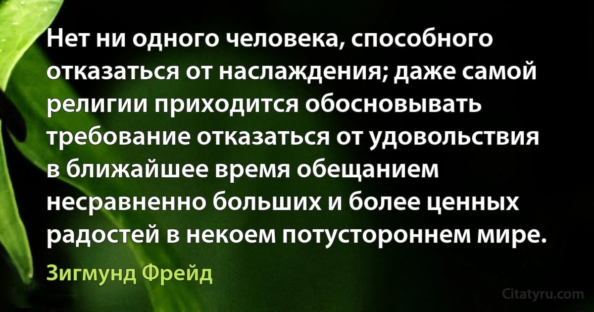 Нет ни одного человека, способного отказаться от наслаждения; даже самой религии приходится обосновывать требование отказаться от удовольствия в ближайшее время обещанием несравненно больших и более ценных радостей в некоем потустороннем мире. (Зигмунд Фрейд)