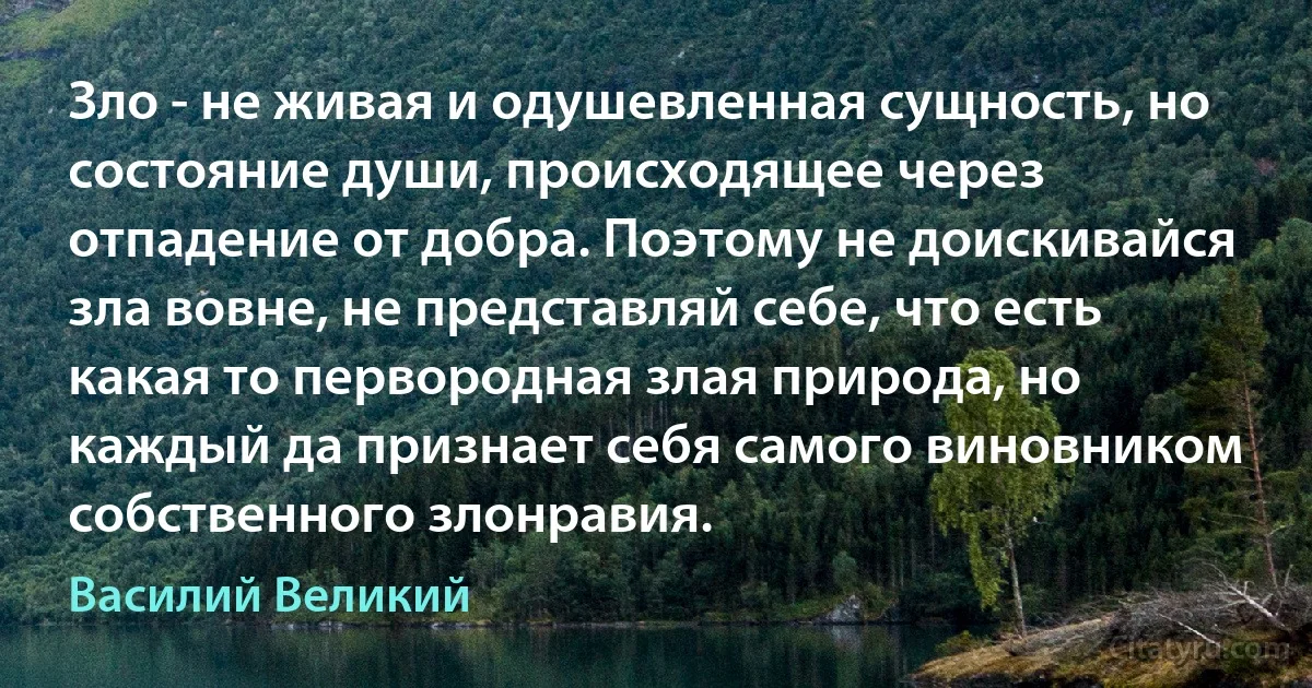 Зло - не живая и одушевленная сущность, но состояние души, происходящее через отпадение от добра. Поэтому не доискивайся зла вовне, не представляй себе, что есть какая то первородная злая природа, но каждый да признает себя самого виновником собственного злонравия. (Василий Великий)